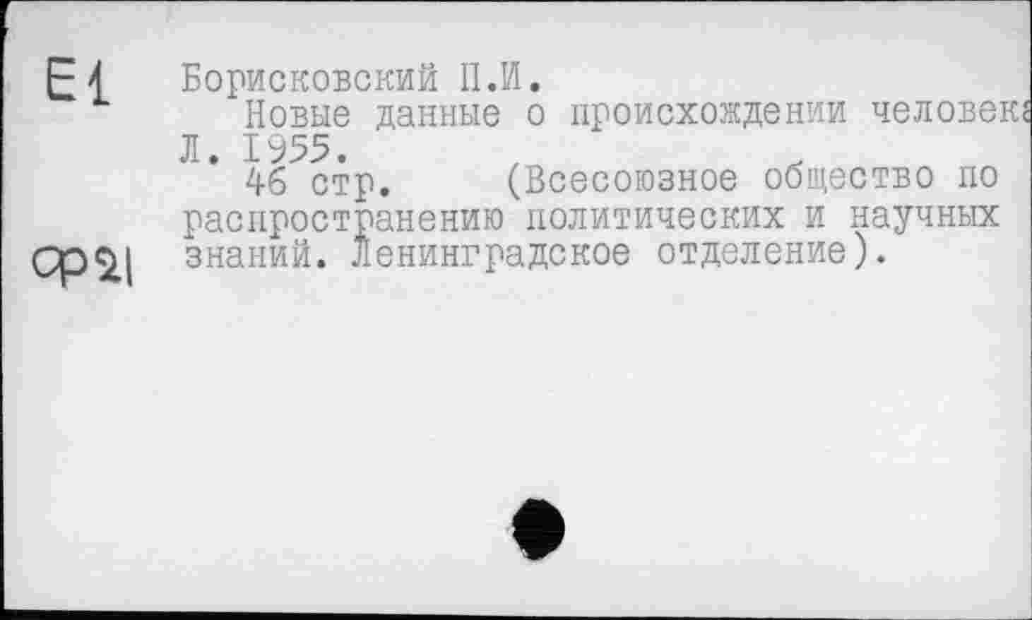 ﻿£4 Борисковский II.И.
Новые данные о происхождении человек« Л. 1955.
46 стр. (Всесоюзное общество по распространению политических и научных Ср$4 знаний. Ленинградское отделение).